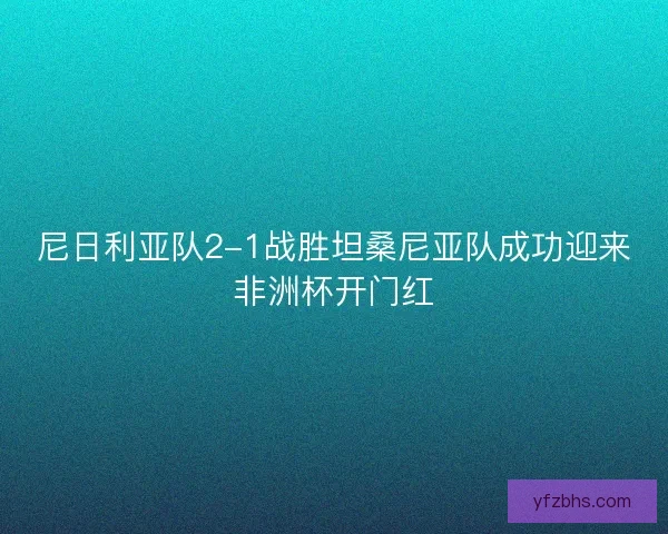 尼日利亚队2-1战胜坦桑尼亚队成功迎来非洲杯开门红